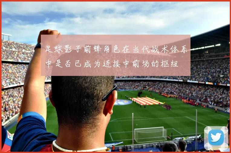 足球影子前锋角色在当代战术体系中是否已成为连接中前场的枢纽