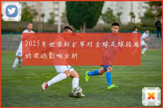 2025年世俱杯扩军对全球足球格局的深远影响分析