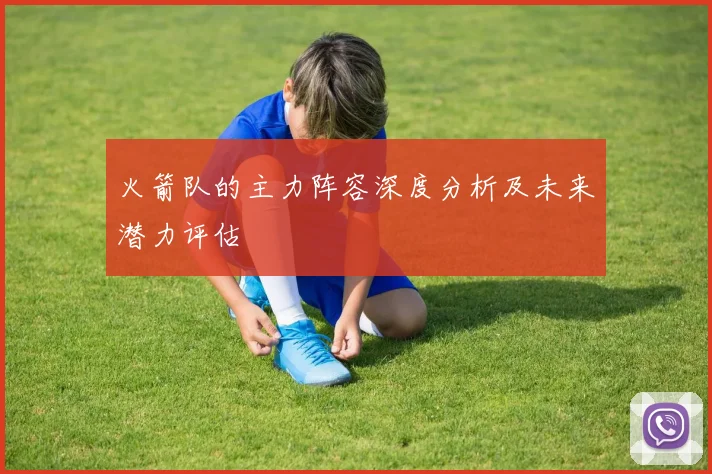 火箭队的主力阵容深度分析及未来潜力评估