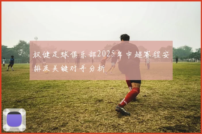 权健足球俱乐部2025年中超赛程安排及关键对手分析