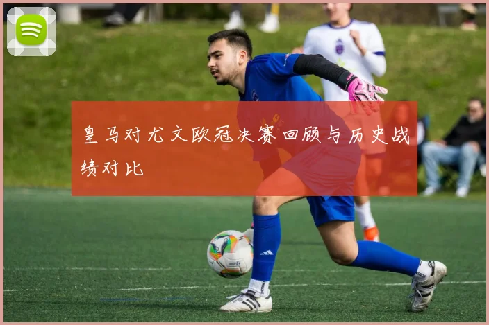皇马对尤文欧冠决赛回顾与历史战绩对比