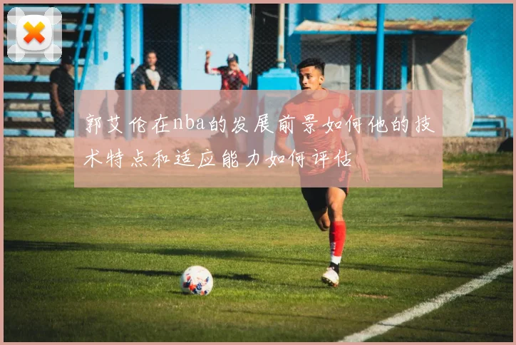 郭艾伦在nba的发展前景如何他的技术特点和适应能力如何评估