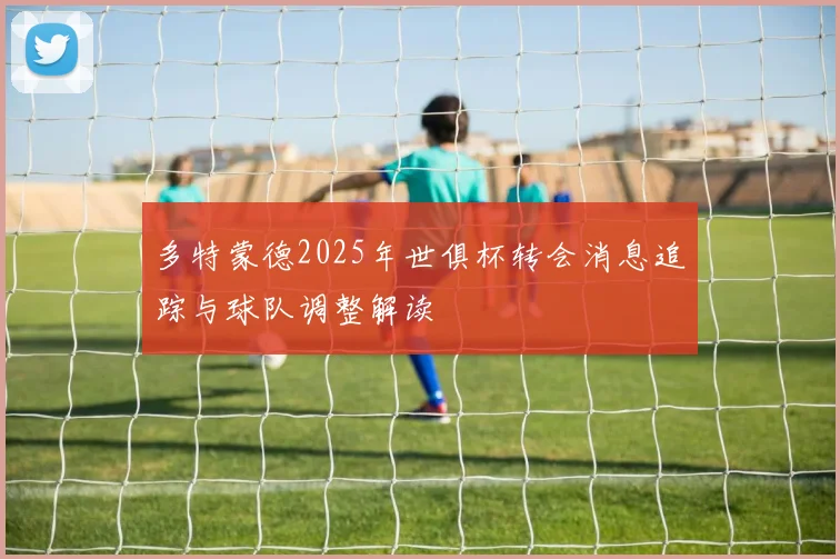 多特蒙德2025年世俱杯转会消息追踪与球队调整解读